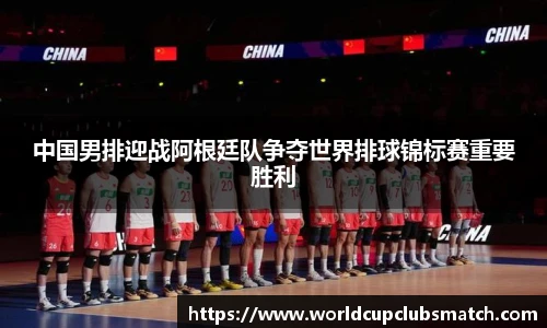 中国男排迎战阿根廷队争夺世界排球锦标赛重要胜利